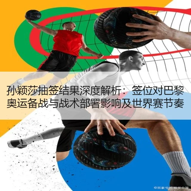 孙颖莎抽签结果深度解析：签位对巴黎奥运备战与战术部署影响及世界赛节奏调整